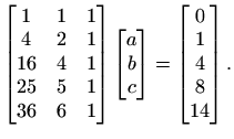 $\displaystyle \begin{bmatrix}1 & 1 & 1 \\
4 & 2 & 1 16 & 4 & 1 25 & 5 & 1\...
...x}a b c
\end{bmatrix}=\begin{bmatrix}0  1  4  8  14
\end{bmatrix}.
$