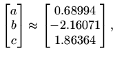 $\displaystyle \begin{bmatrix}a b c
\end{bmatrix} \approx \begin{bmatrix}
0.68994\\
-2.16071\\
1.86364
\end{bmatrix},
$